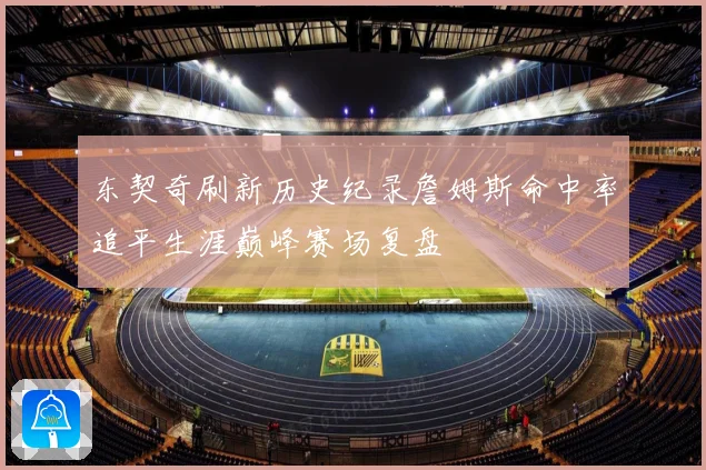 东契奇刷新历史纪录詹姆斯命中率追平生涯巅峰赛场复盘