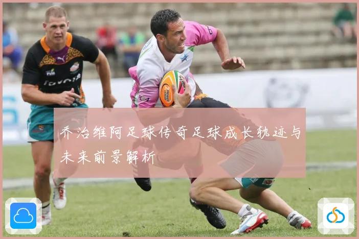 乔治维阿足球传奇足球成长轨迹与未来前景解析