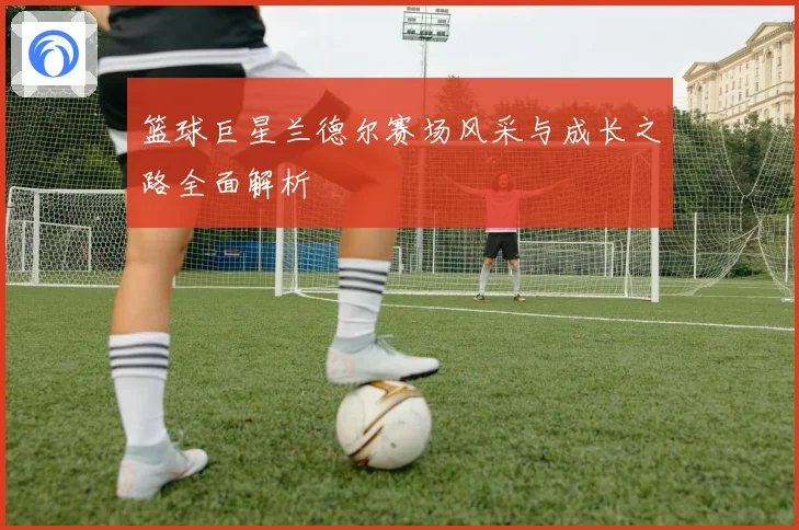 篮球巨星兰德尔赛场风采与成长之路全面解析