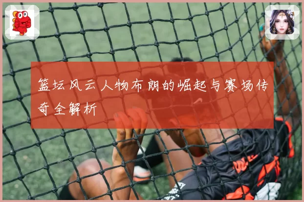 篮坛风云人物布朗的崛起与赛场传奇全解析