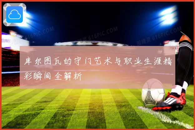 库尔图瓦的守门艺术与职业生涯精彩瞬间全解析