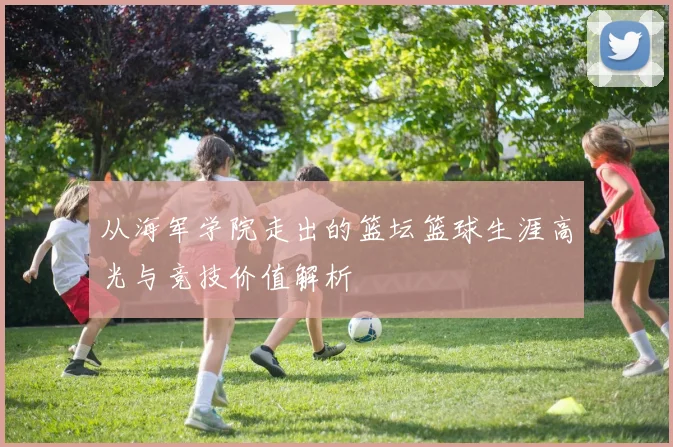 从海军学院走出的篮坛篮球生涯高光与竞技价值解析