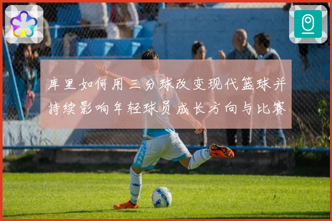 库里如何用三分球改变现代篮球并持续影响年轻球员成长方向与比赛格局