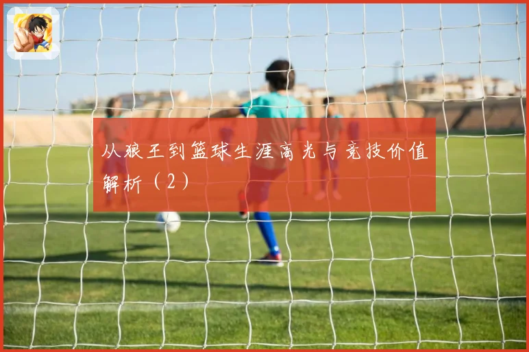 从狼王到篮球生涯高光与竞技价值解析（2）