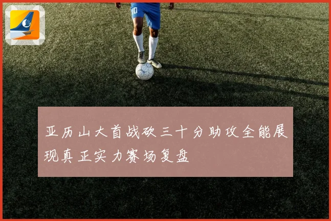 亚历山大首战砍三十分助攻全能展现真正实力赛场复盘