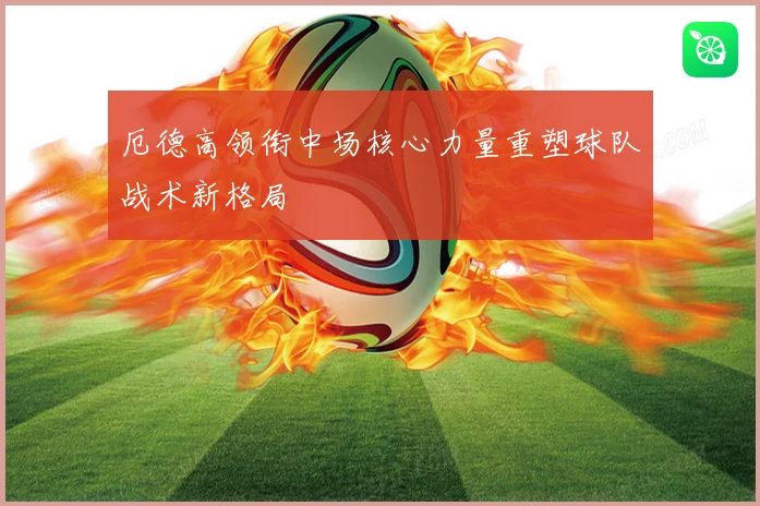 厄德高领衔中场核心力量重塑球队战术新格局