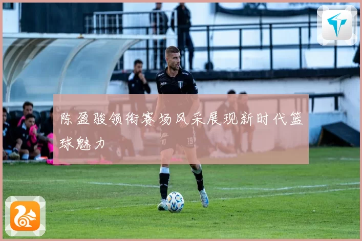 陈盈骏领衔赛场风采展现新时代篮球魅力