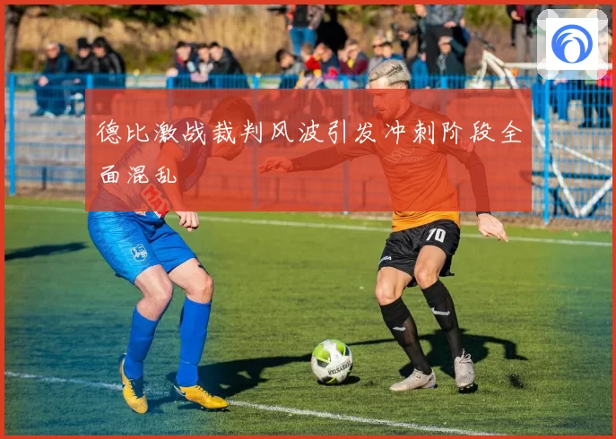 德比激战裁判风波引发冲刺阶段全面混乱