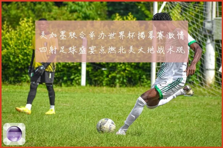 美加墨联合举办世界杯揭幕赛激情四射足球盛宴点燃北美大地战术观察