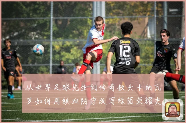从世界足球先生到传奇教头卡纳瓦罗如何用铁血防守改写绿茵荣耀史