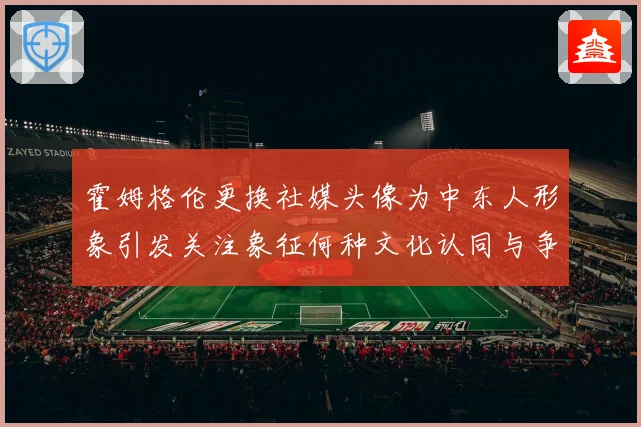 霍姆格伦更换社媒头像为中东人形象引发关注象征何种文化认同与争专题观察