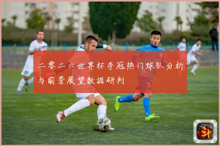 二零二六世界杯夺冠热门球队分析与前景展望数据研判