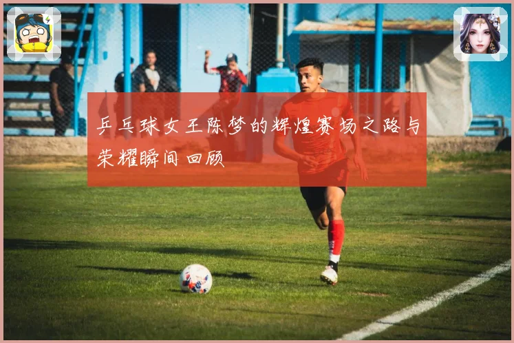 乒乓球女王陈梦的辉煌赛场之路与荣耀瞬间回顾