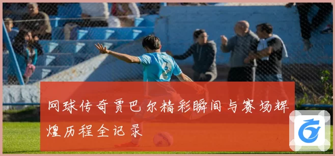 网球传奇贾巴尔精彩瞬间与赛场辉煌历程全记录