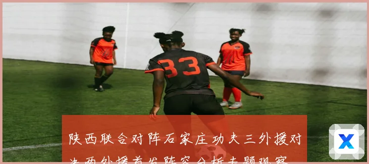 陕西联合对阵石家庄功夫三外援对决两外援首发阵容分析专题观察