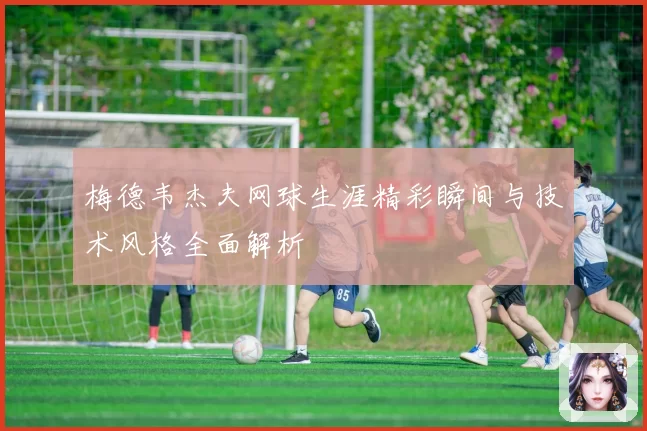 梅德韦杰夫网球生涯精彩瞬间与技术风格全面解析