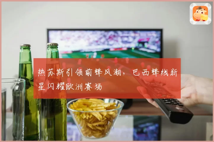 热苏斯引领前锋风潮，巴西锋线新星闪耀欧洲赛场