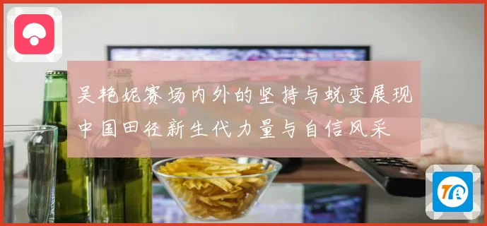 吴艳妮赛场内外的坚持与蜕变展现中国田径新生代力量与自信风采