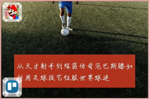 从天才射手到绿茵传奇范巴斯滕如何用足球技艺征服世界球迷