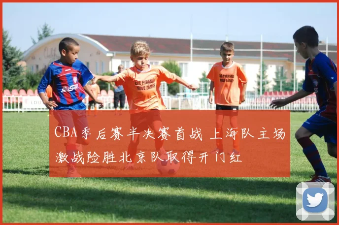 CBA季后赛半决赛首战 上海队主场激战险胜北京队取得开门红