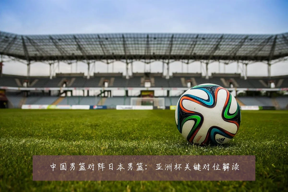 中国男篮对阵日本男篮:亚洲杯关键对位解读