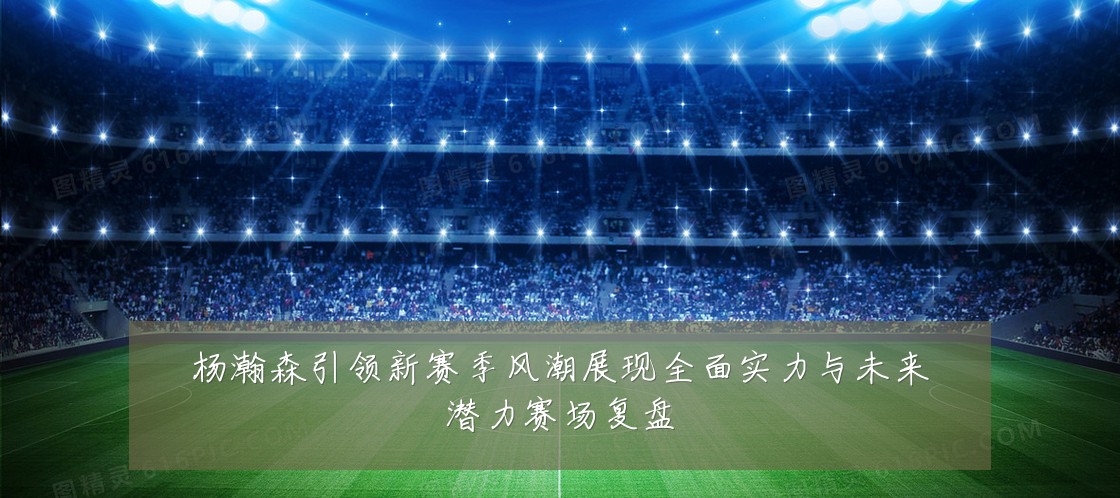 杨瀚森引领新赛季风潮展现全面实力与未来潜力赛场复盘