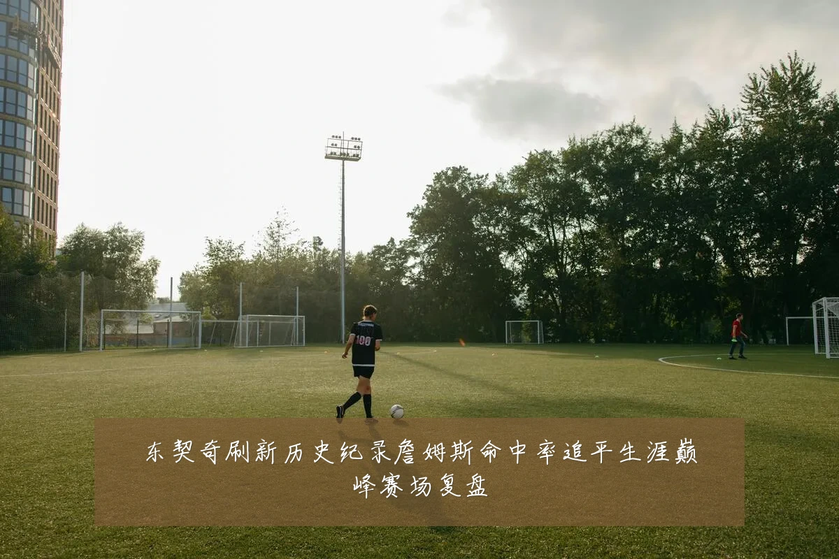 东契奇刷新历史纪录詹姆斯命中率追平生涯巅峰赛场复盘